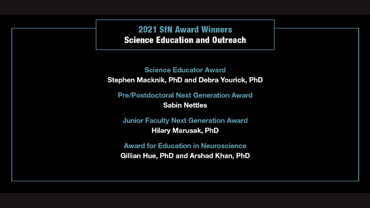List of SfN 2021 Science Education and Outreach Award winners. Science Educator Award: Stephen Macknik and Debra Yourick. Pre/Postdoctoral Next Generation Award: Sabin Nettles. Junior Faculty Next Generation Award: Hilary Marusak. Award for Education in Neuroscience: Gillian Hue and Arshad Khan. 
